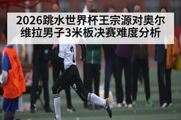 2026跳水世界杯王宗源对奥尔维拉男子3米板决赛难度分析